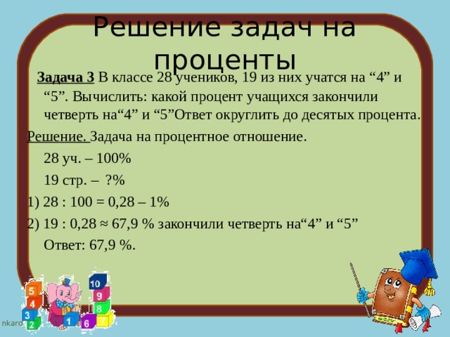 Решение задач на проценты  Задача 3 В классе 28 учеников, 19 из них учатся на “4” и “5”.  Вычислить: какой процент учащихся закончили четверть на“4” и “5”Ответ округлить до десятых процента. Решение. Задача на процентное отношение.  28 уч. – 100%  19 стр. – ?% 1) 28 : 100 = 0,28 – 1% 2) 19 : 0,28 ≈ 67,9 % закончили четверть на“4” и “5”  Ответ: 67,9 %. 