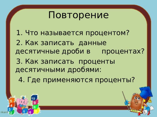 Повторение  1. Что называется процентом?  2. Как записать данные десятичные дроби в процентах?  3. Как записать проценты десятичными дробями:  4. Где применяются проценты? 