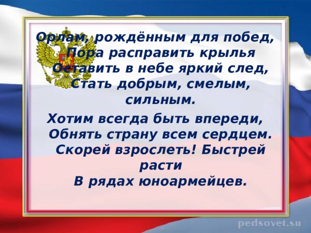 Орлам, рождённым для побед,  Пора расправить крылья  Оставить в небе яркий след,  Стать добрым, смелым, сильным. Хотим всегда быть впереди,  Обнять страну всем сердцем.  Скорей взрослеть! Быстрей расти  В рядах юноармейцев.  
