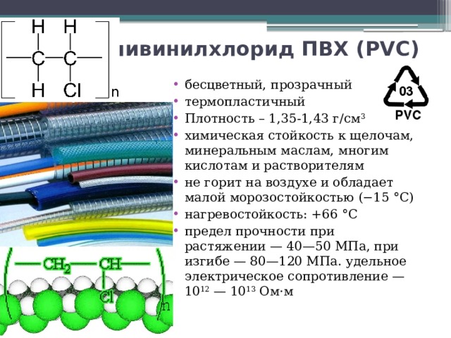 Поливинилхлорид ПВХ (PVC)  бесцветный, прозрачный термопластичный Плотность – 1,35-1,43 г/см 3 химическая стойкость к щелочам, минеральным маслам, многим кислотам и растворителям не горит на воздухе и обладает малой морозостойкостью (−15 °C) нагревостойкость: +66 °C предел прочности при растяжении — 40—50 МПа, при изгибе — 80—120 МПа. удельное электрическое сопротивление — 10 12  — 10 13 Ом·м 