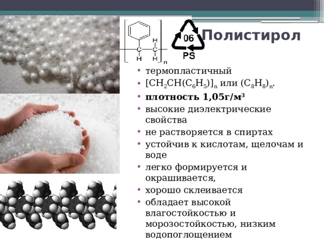 Полистирол   термопластичный [СН 2 СН(С 6 Н 5 )] n или (C 8 H 8 ) n . плотность 1,05г/м 3 высокие диэлектрические свойства не растворяется в спиртах устойчив к кислотам, щелочам и воде легко формируется и окрашивается, хорошо склеивается обладает высокой влагостойкостью и морозостойкостью, низким водопоглощением выпускается полимер в виде прозрачных гранул, которые имеют цилиндрическую форму. 