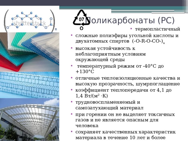 Поликарбонаты (РС) термопластичный сложные полиэфиры угольной кислоты и двухатомных спиртов (-O-R-O-CO-) n высокая устойчивость к неблагоприятным условиям окружающей среды  температурный режим от -40°С до +130°С отличные теплоизоляционные качества и высокую прозрачность, шумрпоглащение коэффициент теплопередачи от 4,1 до 1,4 Вт/(м² ·К) трудновоспламеняемый и самозатухающий материал при горении он не выделяет токсичных газов и не является опасным для человека сохраняет качественных характеристик материала в течение 10 лет и более используют для создание козырьков, теплиц, беседок и многого другого 