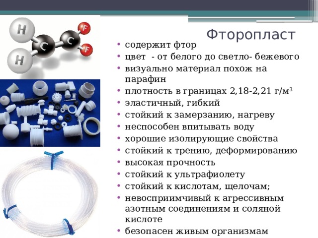 Фторопласт содержит фтор цвет - от белого до светло- бежевого визуально материал похож на парафин плотность в границах 2,18-2,21 г/м 3 эластичный, гибкий стойкий к замерзанию, нагреву неспособен впитывать воду хорошие изолирующие свойства стойкий к трению, деформированию высокая прочность стойкий к ультрафиолету стойкий к кислотам, щелочам; невосприимчивый к агрессивным азотным соединениям и соляной кислоте безопасен живым организмам 