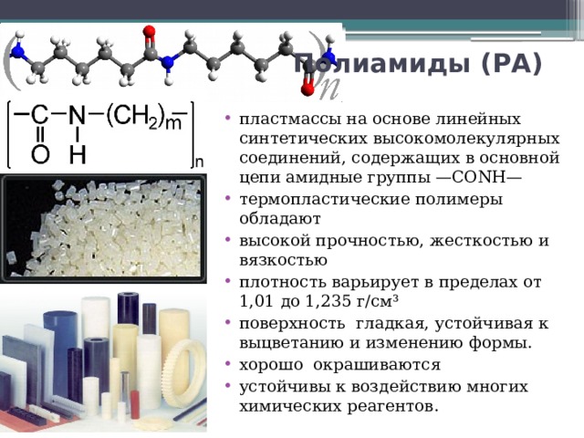 Полиамиды (РА)  пластмассы на основе линейных синтетических высокомолекулярных соединений, содержащих в основной цепи амидные группы —CONH— термопластические полимеры обладают высокой прочностью, жесткостью и вязкостью плотность варьирует в пределах от 1,01 до 1,235 г/см³ поверхность гладкая, устойчивая к выцветанию и изменению формы. хорошо окрашиваются устойчивы к воздействию многих химических реагентов. 