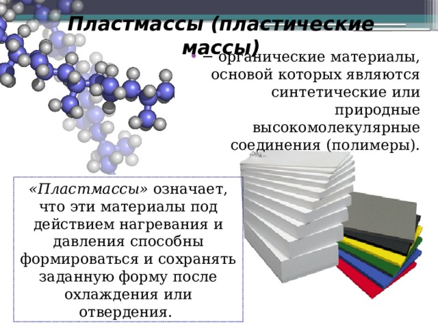 Пластмассы (пластические массы)   − органические материалы, основой которых являются синтетические или природные высокомолекулярные соединения (полимеры). «Пластмассы» означает, что эти материалы под действием нагревания и давления способны формироваться и сохранять заданную форму после охлаждения или отвердения. 