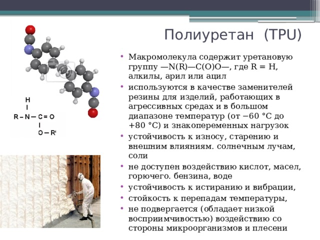 Полиуретан (ТPU) Макромолекула содержит уретановую группу —N(R)—C(O)O—, где R = Н, алкилы, арил или ацил используются в качестве заменителей резины для изделий, работающих в агрессивных средах и в большом диапазоне температур (от −60 °С до +80 °С) и знакопеременных нагрузок устойчивость к износу, старению и внешним влияниям. солнечным лучам, соли не доступен воздействию кислот, масел, горючего. бензина, воде устойчивость к истиранию и вибрации, стойкость к перепадам температуры, не подвергается (обладает низкой восприимчивостью) воздействию со стороны микроорганизмов и плесени 