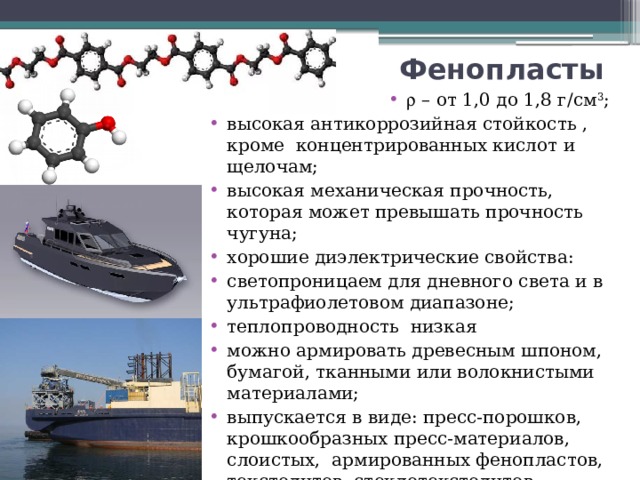 Фенопласты  – от 1,0 до 1,8 г/см 3 ; высокая антикоррозийная стойкость , кроме концентрированных кислот и щелочам; высокая механическая прочность, которая может превышать прочность чугуна; хорошие диэлектрические свойства: светопроницаем для дневного света и в ультрафиолетовом диапазоне; теплопроводность низкая можно армировать древесным шпоном, бумагой, тканными или волокнистыми материалами; выпускается в виде: пресс-порошков, крошкообразных пресс-материалов, слоистых, армированных фенопластов, текстолитов, стеклотекстолитов, гетинаксов, и древесных пластиков. 