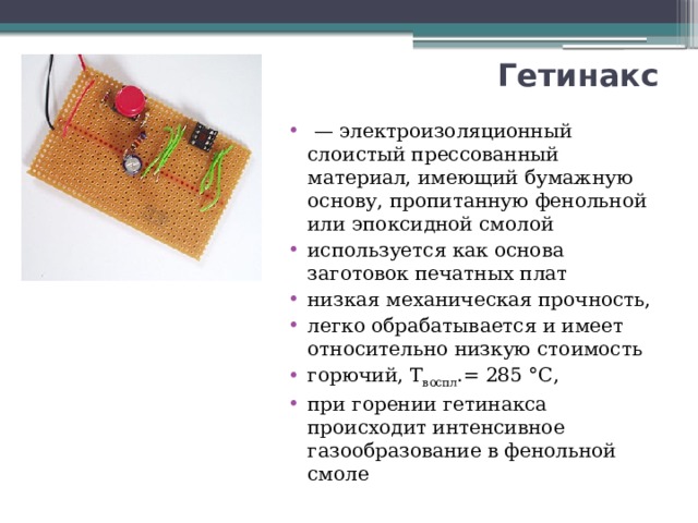 Гетинакс  — электроизоляционный слоистый прессованный материал, имеющий бумажную основу, пропитанную фенольной или эпоксидной смолой используется как основа заготовок печатных плат низкая механическая прочность, легко обрабатывается и имеет относительно низкую стоимость горючий, Т воспл .= 285 °С, при горении гетинакса происходит интенсивное газообразование в фенольной смоле 