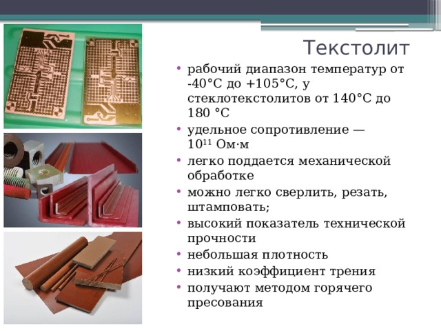 Текстолит рабочий диапазон температур от -40°С до +105°С, у стеклотекстолитов от 140°С до 180 °C удельное сопротивление — 10 11  Ом·м легко поддается механической обработке можно легко сверлить, резать, штамповать; высокий показатель технической прочности небольшая плотность низкий коэффициент трения получают методом горячего пресования 