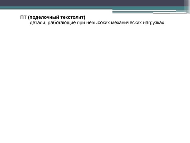детали, работающие при невысоких механических нагрузках ПТ (поделочный текстолит) ПТ (поделочный текстолит) детали, работающие при невысоких механических нагрузках ПТК (поделочный текстолит конструкционный) ПТК (поделочный текстолит конструкционный) червячные шестерни, втулки, подшипники скольжения, кольца, ролики и др. червячные шестерни, втулки, подшипники скольжения, кольца, ролики и др. втулки, шестерни, кулачки, подшипники ПТМ (поделочный текстолит, стойкий к трансформаторному маслу) ПТМ (поделочный текстолит, стойкий к трансформаторному маслу) втулки, шестерни, кулачки, подшипники Марки А и Б (текстолит электротехнический) Марки А и Б (текстолит электротехнический) 