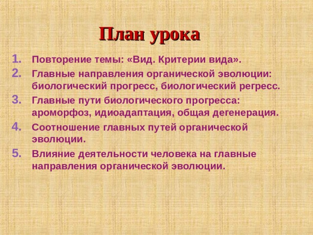 План урока Повторение темы: «Вид. Критерии вида». Главные направления органической эволюции: биологический прогресс, биологический регресс. Главные пути биологического прогресса: ароморфоз, идиоадаптация, общая дегенерация. Соотношение главных путей органической эволюции. Влияние деятельности человека на главные направления органической эволюции. 
