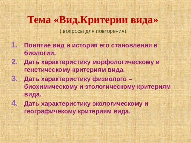 Тема «Вид.Критерии вида» ( вопросы для повторения) Понятие вид и история его становления в биологии. Дать характеристику морфологическому и генетическому критериям вида. Дать характеристику физиолого – биохимическому и этологическому критериям вида. Дать характеристику экологическому и географичекому критериям вида. 