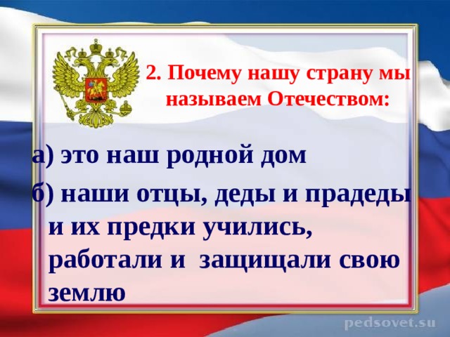 2. Почему нашу страну мы называем Отечеством: а) это наш родной дом б) наши отцы, деды и прадеды и их предки учились, работали и защищали свою землю 