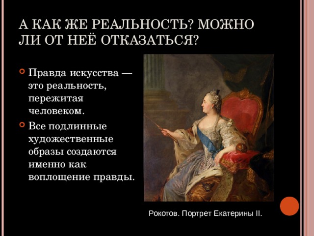 А КАК ЖЕ РЕАЛЬНОСТЬ? МОЖНО ЛИ ОТ НЕЁ ОТКАЗАТЬСЯ? Правда искусства — это реальность, пережитая человеком. Все подлинные художественные образы создаются именно как воплощение правды. Рокотов. Портрет Екатерины II . 