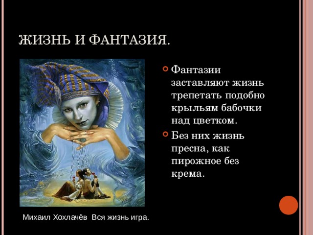 ЖИЗНЬ И ФАНТАЗИЯ. Фантазии заставляют жизнь трепетать подобно крыльям бабочки над цветком. Без них жизнь пресна, как пирожное без крема. Михаил Хохлачёв Вся жизнь игра. 
