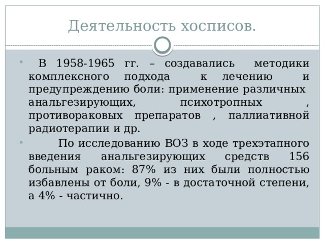 Деятельность хосписов.  В 1958-1965 гг. – создавались методики комплексного подхода к лечению и предупреждению боли: применение различных анальгезирующих, психотропных , противораковых препаратов , паллиативной радиотерапии и др.  По исследованию ВОЗ в ходе трехэтапного введения анальгезирующих средств 156 больным раком: 87% из них были полностью избавлены от боли, 9% - в достаточной степени, а 4% - частично. 