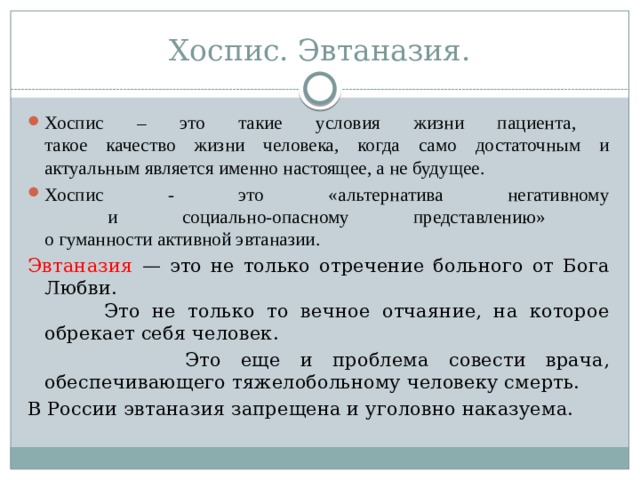 Хоспис. Эвтаназия. Хоспис – это такие условия жизни пациента,  такое качество жизни человека, когда само достаточным и актуальным является именно настоящее, а не будущее. Хоспис - это «альтернатива негативному  и социально-опасному представлению»  о гуманности активной эвтаназии. Эвтаназия — это не только отречение больного от Бога Любви.  Это не только то вечное отчаяние, на которое обрекает себя человек.  Это еще и проблема совести врача, обеспечивающего тяжелобольному человеку смерть. В России эвтаназия запрещена и уголовно наказуема.  