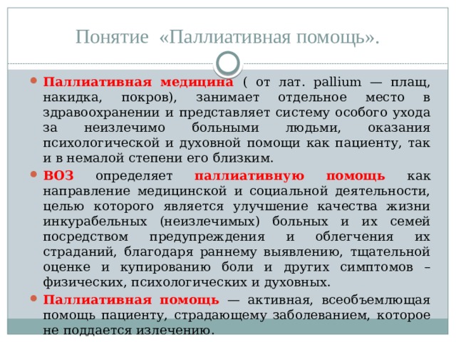 Понятие «Паллиативная помощь». Паллиативная медицина ( от лат. рallium — плащ, накидка, покров), занимает отдельное место в здравоохранении и представляет систему особого ухода за неизлечимо больными людьми, оказания психологической и духовной помощи как пациенту, так и в немалой степени его близким. ВОЗ определяет паллиативную помощь как направление медицинской и социальной деятельности, целью которого является улучшение качества жизни инкурабельных (неизлечимых) больных и их семей посредством предупреждения и облегчения их страданий, благодаря раннему выявлению, тщательной оценке и купированию боли и других симптомов – физических, психологических и духовных. Паллиативная помощь — активная, всеобъемлющая помощь пациенту, страдающему заболеванием, которое не поддается излечению. 