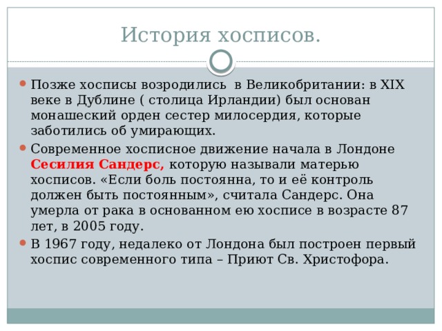 История хосписов. Позже хосписы возродились в Великобритании: в XIX веке в Дублине ( столица Ирландии) был основан монашеский орден сестер милосердия, которые заботились об умирающих. Современное хосписное движение начала в Лондоне Сесилия  Сандерс, которую называли матерью хосписов. «Если боль постоянна, то и её контроль должен быть постоянным», считала Сандерс. Она умерла от рака в основанном ею хосписе в возрасте 87 лет, в 2005 году. В 1967 году, недалеко от Лондона был построен первый хоспис современного типа – Приют Св. Христофора. 