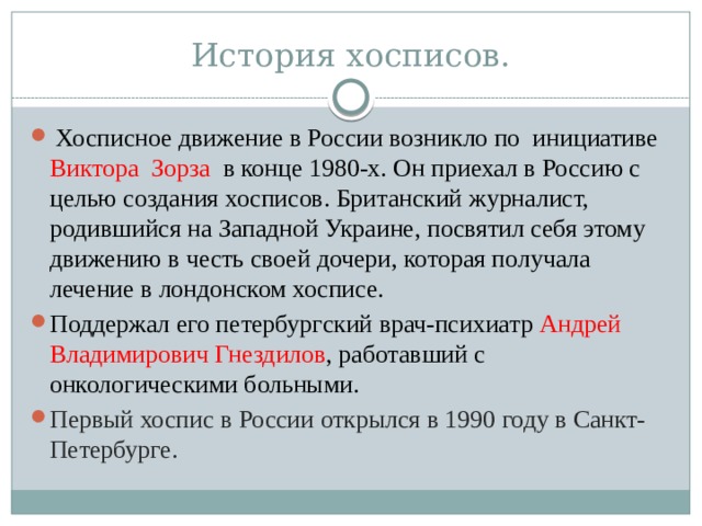 История хосписов.  Хосписное движение в России возникло по инициативе Виктора Зорза в конце 1980-х. Он приехал в Россию с целью создания хосписов. Британский журналист, родившийся на Западной Украине, посвятил себя этому движению в честь своей дочери, которая получала лечение в лондонском хосписе.  Поддержал его петербургский врач-психиатр Андрей Владимирович Гнездилов , работавший с онкологическими больными. Первый хоспис в России открылся в 1990 году в Санкт-Петербурге. 