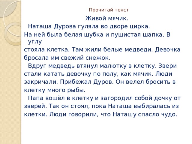 Прочитай текст  Живой мячик.  Наташа Дурова гуляла во дворе цирка. На ней была белая шубка и пушистая шапка. В углу стояла клетка. Там жили белые медведи. Девочка бросала им свежий снежок.  Вдруг медведь втянул малютку в клетку. Звери стали катать девочку по полу, как мячик. Люди закричали. Прибежал Дуров. Он велел бросить в клетку много рыбы.  Папа вошёл в клетку и загородил собой дочку от зверей. Так он стоял, пока Наташа выбиралась из клетки. Люди говорили, что Наташу спасло чудо. 