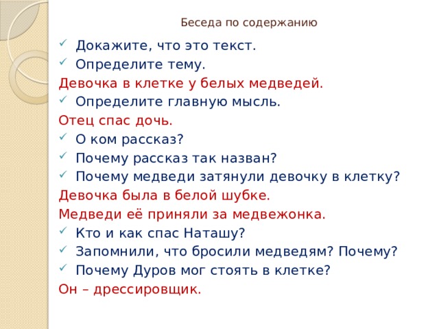 Беседа по содержанию Докажите, что это текст. Определите тему. Девочка в клетке у белых медведей. Определите главную мысль. Отец спас дочь. О ком рассказ? Почему рассказ так назван? Почему медведи затянули девочку в клетку? Девочка была в белой шубке. Медведи её приняли за медвежонка. Кто и как спас Наташу? Запомнили, что бросили медведям? Почему? Почему Дуров мог стоять в клетке? Он – дрессировщик. 