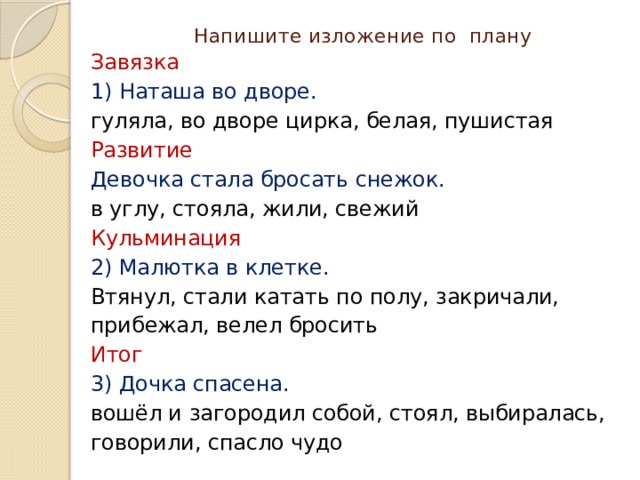 Напишите изложение по плану Завязка 1) Наташа во дворе. гуляла, во дворе цирка, белая, пушистая Развитие Девочка стала бросать снежок. в углу, стояла, жили, свежий Кульминация 2) Малютка в клетке. Втянул, стали катать по полу, закричали, прибежал, велел бросить Итог 3) Дочка спасена. вошёл и загородил собой, стоял, выбиралась, говорили, спасло чудо 