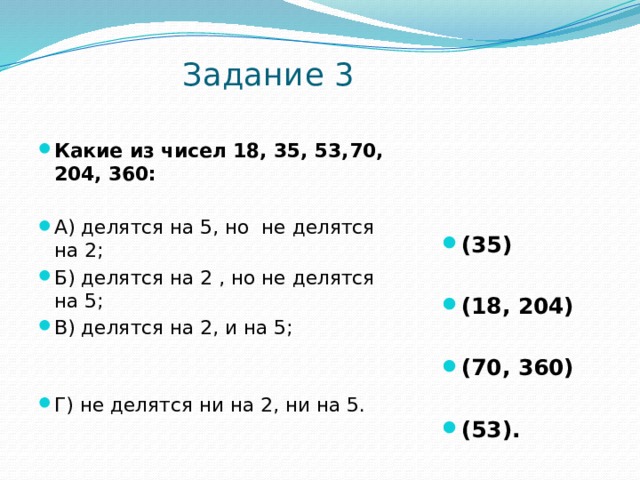  Задание 3    Какие из чисел 18, 35, 53,70, 204, 360:    А) делятся на 5, но не делятся на 2 ; Б) делятся на 2 , но не делятся на 5; В) делятся на 2, и на 5;  (35) Г) не делятся ни на 2, ни на 5.  (18, 204)  (70, 360)  (53). 