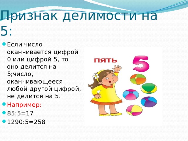 Признак делимости на 5: Если число оканчивается цифрой 0 или цифрой 5, то оно делится на 5;число, оканчивающееся любой другой цифрой, не делится на 5. Например: 85:5=17 1290:5=258 
