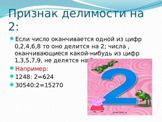 Признак делимости на 2: Если число оканчивается одной из цифр 0,2,4,6,8 то оно делится на 2; числа , оканчивающиеся какой-нибудь из цифр 1,3,5,7,9, не делятся на 2. Например: 1248: 2=624 30540:2=15270 