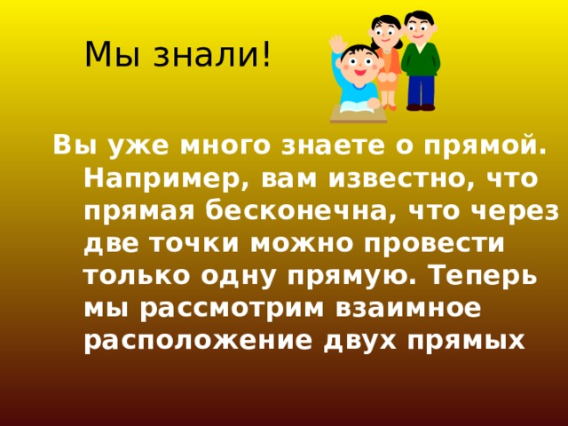 Мы знали! Вы уже много знаете о прямой. Например, вам известно, что прямая бесконечна, что через две точки можно провести только одну прямую. Теперь мы рассмотрим взаимное расположение двух прямых 