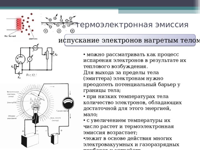 термоэлектронная эмиссия испускание электронов нагретым телом  можно рассматривать как процесс испарения электронов в результате их теплового возбуждения. Для выхода за пределы тела (эмиттера) электронам нужно преодолеть потенциальный барьер у границы тела;  при низких температурах тела количество электронов, обладающих достаточной для этого энергией, мало;  с увеличением температуры их число растет и термоэлектронная эмиссия возрастает; лежит в основе действия многих электровакуумных и газоразрядных приборов и устройств. 