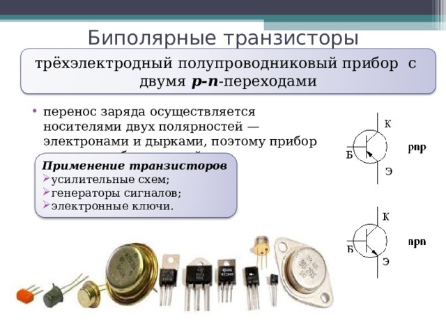 Биполярные транзисторы трёхэлектродный полупроводниковый прибор с двумя p-n -переходами перенос заряда осуществляется носителями двух полярностей — электронами и дырками, поэтому прибор назвается «биполярный». Применение транзисторов усилительные схем; генераторы сигналов; электронные ключи. 