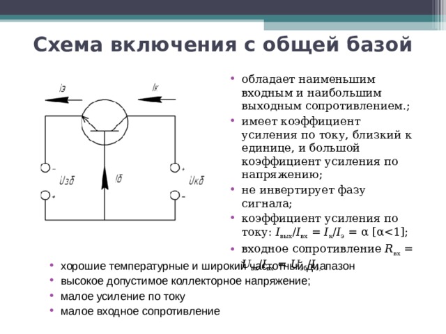 Схема включения с общей базой обладает наименьшим входным и наибольшим выходным сопротивлением.; имеет коэффициент усиления по току, близкий к единице, и большой коэффициент усиления по напряжению; не инвертирует фазу сигнала; коэффициент усиления по току: I вых / I вх = I к / I э = α [αвходное сопротивление R вх = U вх / I вх = U эб / I э; хорошие температурные и широкий частотный диапазон высокое допустимое коллекторное напряжение; малое усиление по току малое входное сопротивление 