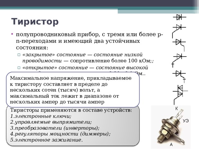 Тиристор   полупроводниковый прибор, с тремя или более p-n-переходами и имеющий два устойчивых состояния: «закрытое» состояние — состояние низкой проводимости — сопротивление более 100 кОм; ; «открытое» состояние — состояние высокой проводимости – сопротивление 0,01…0,1 Ом. . «закрытое» состояние — состояние низкой проводимости — сопротивление более 100 кОм; ; «открытое» состояние — состояние высокой проводимости – сопротивление 0,01…0,1 Ом. . Максимальное напряжение, прикладываемое к тиристору составляет в пределе до нескольких сотен (тысяч) вольт, а максимальный ток лежит в диапазоне от нескольких ампер до тысячи ампер Тиристоры применяются в составе устройств: электронные ключи; управляемые выпрямители; преобразователи (инверторы); регуляторы мощности (диммеры); электронное зажигание. 