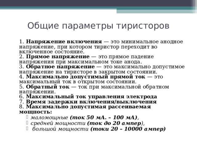 Общие параметры тиристоров  1. Напряжение включения — это минимальное анодное напряжение, при котором тиристор переходит во включенное состояние.  2. Прямое напряжение — это прямое падение напряжения при максимальном токе анода.  3. Обратное напряжение — это максимально допустимое напряжение на тиристоре в закрытом состоянии.  4. Максимально допустимый прямой ток — это максимальный ток в открытом состоянии.  5. Обратный ток — ток при максимальной обратном напряжении.  6. Максимальный ток управления электрода  7. Время задержки включения/выключения  8. Максимально допустимая рассеиваемая мощность:  маломощные (ток 50 мА. – 100 мА) , средней мощности (ток до 20 ампер ),  большой мощности (токи 20 – 10000 ампер)    маломощные (ток 50 мА. – 100 мА) , средней мощности (ток до 20 ампер ),  большой мощности (токи 20 – 10000 ампер)    маломощные (ток 50 мА. – 100 мА) , средней мощности (ток до 20 ампер ),  большой мощности (токи 20 – 10000 ампер)    