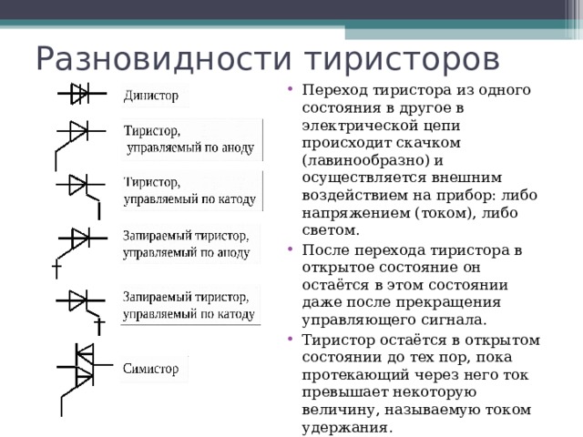 Разновидности тиристоров Переход тиристора из одного состояния в другое в электрической цепи происходит скачком (лавинообразно) и осуществляется внешним воздействием на прибор: либо напряжением (током), либо светом. После перехода тиристора в открытое состояние он остаётся в этом состоянии даже после прекращения управляющего сигнала. Тиристор остаётся в открытом состоянии до тех пор, пока протекающий через него ток превышает некоторую величину, называемую током удержания. 