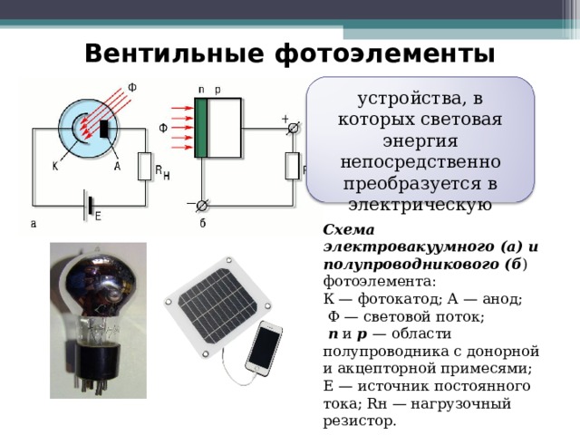 Вентильные фотоэлементы устройства, в которых световая энергия непосредственно преобразуется в электрическую Схема электровакуумного (а) и полупроводникового (б ) фотоэлемента: К — фотокатод; А — анод;  Ф — световой поток;  n и p — области полупроводника с донорной и акцепторной примесями; Е — источник постоянного тока; Rн — нагрузочный резистор. 