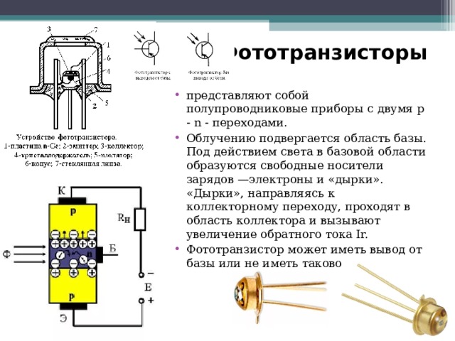 Фототранзисторы представляют собой полупроводниковые приборы с двумя р - n - переходами. Облучению подвергается область базы. Под действием света в базовой области образуются свободные носители зарядов —электроны и «дырки». «Дырки», направляясь к коллекторному переходу, проходят в область коллектора и вызывают увеличение обратного тока Ir. Фототранзистор может иметь вывод от базы или не иметь такового. 