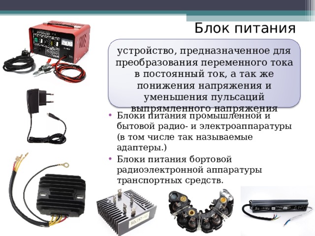 Блок питания   устройство, предназначенное для преобразования переменного тока в постоянный ток, а так же понижения напряжения и уменьшения пульсаций выпрямленного напряжения Блоки питания промышленной и бытовой радио- и электроаппаратуры (в том числе так называемые адаптеры.) Блоки питания бортовой радиоэлектронной аппаратуры транспортных средств.  