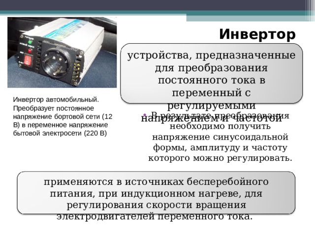 Инвертор устройства, предназначенные для преобразования постоянного тока в переменный с регулируемыми напряжением и частотой Инвертор автомобильный. Преобразует постоянное напряжение бортовой сети (12 В) в переменное напряжение бытовой электросети (220 В) В результате преобразования необходимо получить напряжение синусоидальной формы, амплитуду и частоту которого можно регулировать.  применяются в источниках бесперебойного питания, при индукционном нагреве, для регулирования скорости вращения электродвигателей переменного тока. 