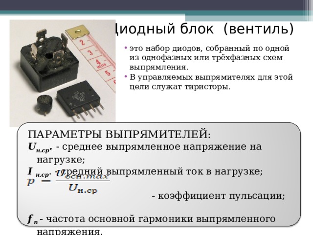 Диодный блок (вентиль) это набор диодов, собранный по одной из однофазных или трёхфазных схем выпрямления. В управляемых выпрямителях для этой цели служат тиристоры. ПАРАМЕТРЫ ВЫПРЯМИТЕЛЕЙ: U н.ср .  среднее выпрямленное напряжение на нагрузке; I н.ср .  средний выпрямленный ток в нагрузке;    коэффициент пульсации; f  п  частота основной гармоники выпрямленного напряжения. 