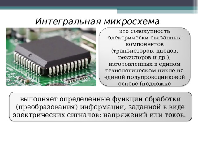Интегральная микросхема  это совокупность электрически связанных компонентов (транзисторов, диодов, резисторов и др.), изготовленных в едином технологическом цикле на единой полупроводниковой основе (подложке выполняет определенные функции обработки (преобразования) информации, заданной в виде электрических сигналов: напряжений или токов. 