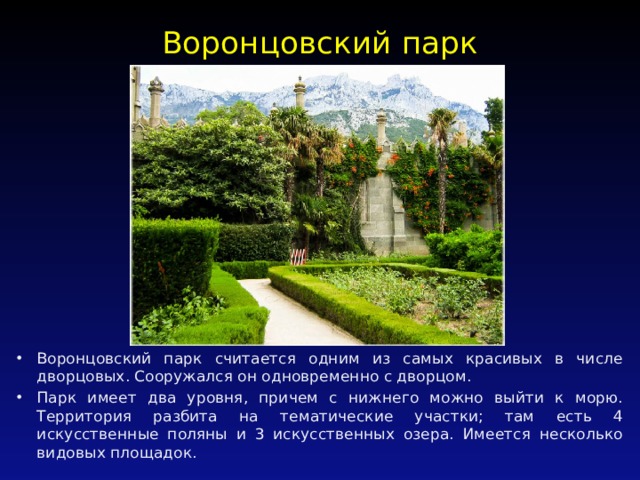 Воронцовский парк   Воронцовский парк считается одним из самых красивых в числе дворцовых. Сооружался он одновременно с дворцом. Парк имеет два уровня, причем с нижнего можно выйти к морю. Территория разбита на тематические участки; там есть 4 искусственные поляны и 3 искусственных озера. Имеется несколько видовых площадок. 