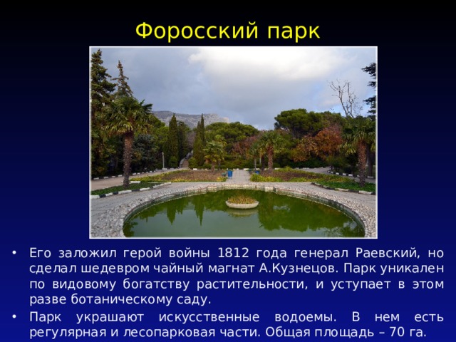 Форосский парк   Его заложил герой войны 1812 года генерал Раевский, но сделал шедевром чайный магнат А.Кузнецов. Парк уникален по видовому богатству растительности, и уступает в этом разве ботаническому саду. Парк украшают искусственные водоемы. В нем есть регулярная и лесопарковая части. Общая площадь – 70 га. 