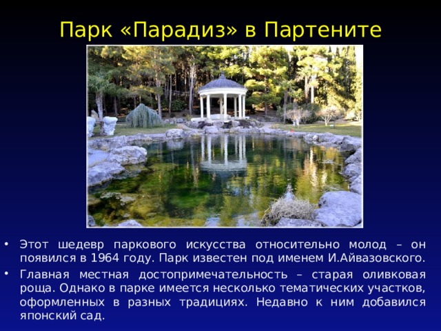 Парк «Парадиз» в Партените   Этот шедевр паркового искусства относительно молод – он появился в 1964 году. Парк известен под именем И.Айвазовского. Главная местная достопримечательность – старая оливковая роща. Однако в парке имеется несколько тематических участков, оформленных в разных традициях. Недавно к ним добавился японский сад. 