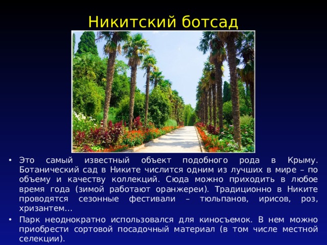 Никитский ботсад   Это самый известный объект подобного рода в Крыму. Ботанический сад в Никите числится одним из лучших в мире – по объему и качеству коллекций. Сюда можно приходить в любое время года (зимой работают оранжереи). Традиционно в Никите проводятся сезонные фестивали – тюльпанов, ирисов, роз, хризантем… Парк неоднократно использовался для киносъемок. В нем можно приобрести сортовой посадочный материал (в том числе местной селекции). 