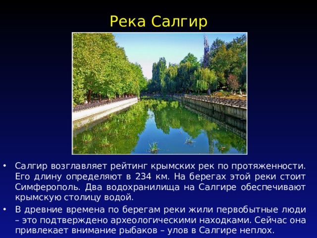 Река Салгир   Салгир возглавляет рейтинг крымских рек по протяженности. Его длину определяют в 234 км. На берегах этой реки стоит Симферополь. Два водохранилища на Салгире обеспечивают крымскую столицу водой. В древние времена по берегам реки жили первобытные люди – это подтверждено археологическими находками. Сейчас она привлекает внимание рыбаков – улов в Салгире неплох. 