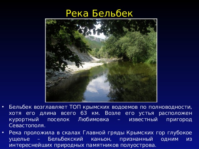 Река Бельбек   Бельбек возглавляет ТОП крымских водоемов по полноводности, хотя его длина всего 63 км. Возле его устья расположен курортный поселок Любимовка – известный пригород Севастополя. Река проложила в скалах Главной гряды Крымских гор глубокое ущелье – Бельбекский каньон, признанный одним из интереснейших природных памятников полуострова. 