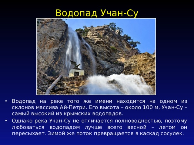 Водопад Учан-Су   Водопад на реке того же имени находится на одном из склонов массива Ай-Петри. Его высота – около 100 м, Учан-Су – самый высокий из крымских водопадов. Однако река Учан-Су не отличается полноводностью, поэтому любоваться водопадом лучше всего весной – летом он пересыхает. Зимой же поток превращается в каскад сосулек. 